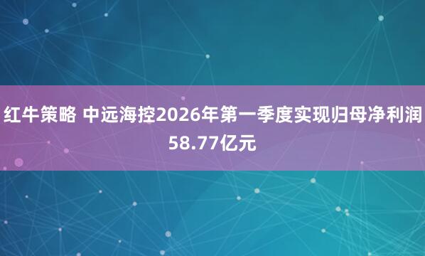 红牛策略 中远海控2026年第一季度实现归母净利润58.77亿元