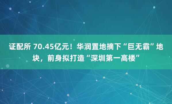 证配所 70.45亿元！华润置地摘下“巨无霸”地块，前身拟打造“深圳第一高楼”