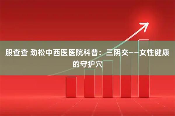 股查查 劲松中西医医院科普：三阴交——女性健康的守护穴