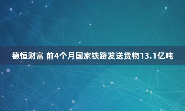德恒财富 前4个月国家铁路发送货物13.1亿吨