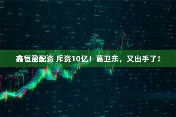 鑫恒盈配资 斥资10亿！葛卫东，又出手了！