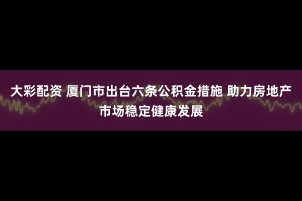 大彩配资 厦门市出台六条公积金措施 助力房地产市场稳定健康发展