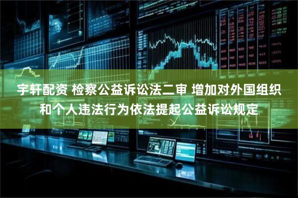 宇轩配资 检察公益诉讼法二审 增加对外国组织和个人违法行为依法提起公益诉讼规定