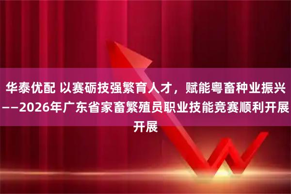 华泰优配 以赛砺技强繁育人才，赋能粤畜种业振兴——2026年广东省家畜繁殖员职业技能竞赛顺利开展