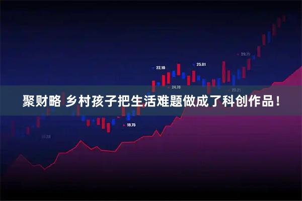 聚财略 乡村孩子把生活难题做成了科创作品！